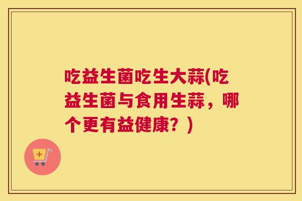 吃益生菌吃生大蒜(吃益生菌与食用生蒜，哪个更有益健康？)