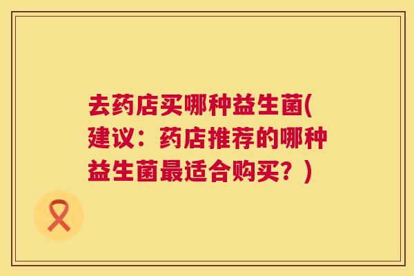 去药店买哪种益生菌(建议：药店推荐的哪种益生菌最适合购买？)