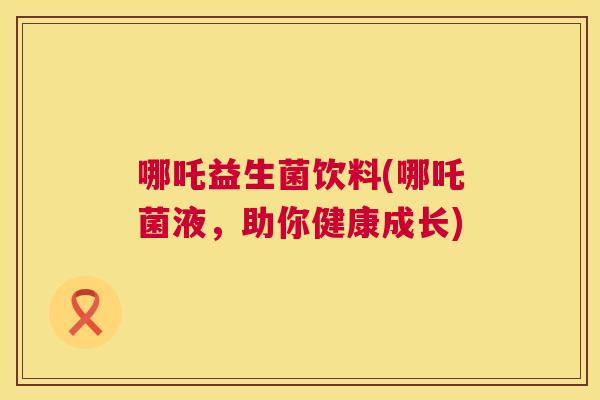 哪吒益生菌饮料(哪吒菌液，助你健康成长)