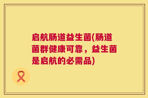 启航肠道益生菌(肠道菌群健康可靠，益生菌是启航的必需品)