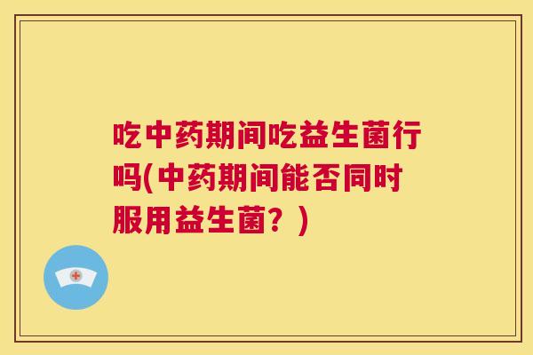 吃中药期间吃益生菌行吗(中药期间能否同时服用益生菌？)