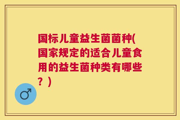 国标儿童益生菌菌种(国家规定的适合儿童食用的益生菌种类有哪些？)