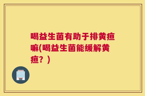 喝益生菌有助于排黄疸嘛(喝益生菌能缓解黄疸？)