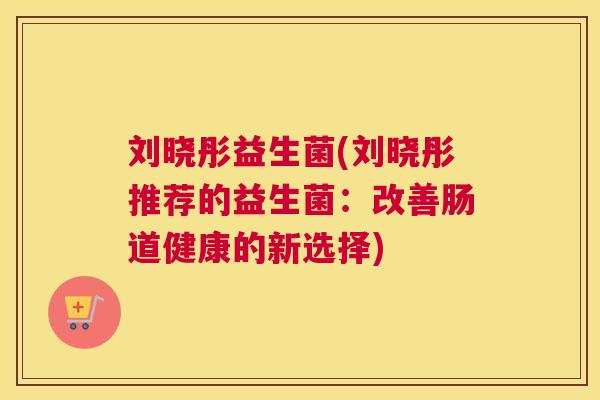 刘晓彤益生菌(刘晓彤推荐的益生菌：改善肠道健康的新选择)