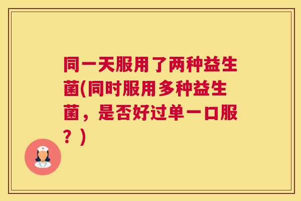 同一天服用了两种益生菌(同时服用多种益生菌，是否好过单一口服？)
