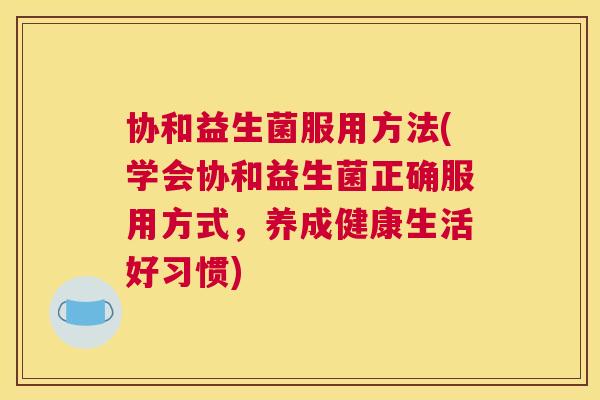 协和益生菌服用方法(学会协和益生菌正确服用方式，养成健康生活好习惯)