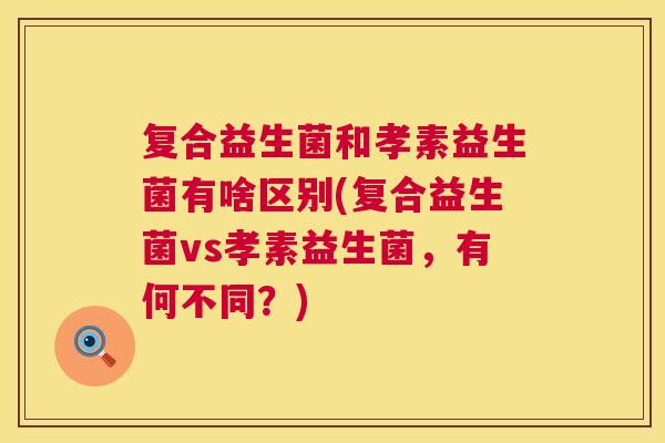 复合益生菌和孝素益生菌有啥区别(复合益生菌vs孝素益生菌，有何不同？)