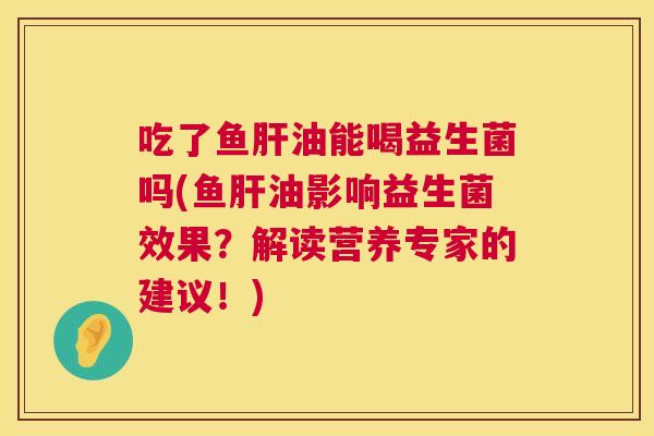 吃了鱼肝油能喝益生菌吗(鱼肝油影响益生菌效果？解读营养专家的建议！)