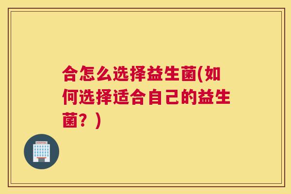 合怎么选择益生菌(如何选择适合自己的益生菌？)