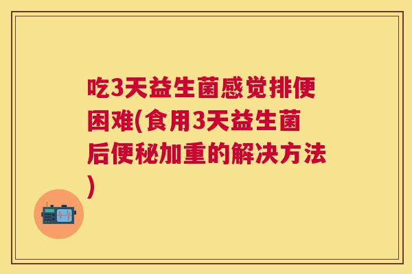 吃3天益生菌感觉排便困难(食用3天益生菌后便秘加重的解决方法)