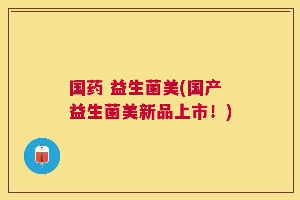 国药 益生菌美(国产益生菌美新品上市！)