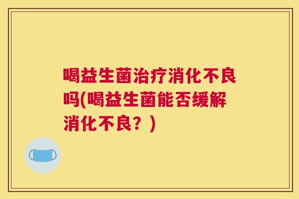 喝益生菌治疗消化不良吗(喝益生菌能否缓解消化不良？)