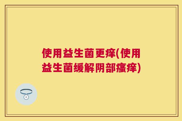 使用益生菌更痒(使用益生菌缓解阴部瘙痒)