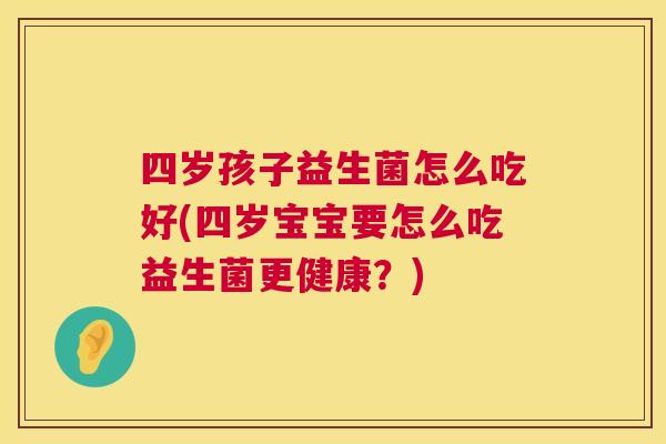 四岁孩子益生菌怎么吃好(四岁宝宝要怎么吃益生菌更健康？)