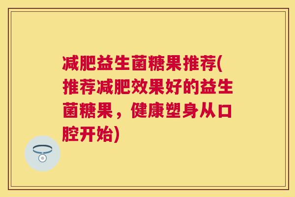 减肥益生菌糖果推荐(推荐减肥效果好的益生菌糖果，健康塑身从口腔开始)