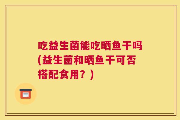 吃益生菌能吃晒鱼干吗(益生菌和晒鱼干可否搭配食用？)