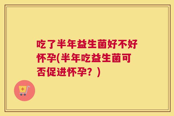 吃了半年益生菌好不好怀孕(半年吃益生菌可否促进怀孕？)