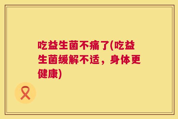 吃益生菌不痛了(吃益生菌缓解不适，身体更健康)