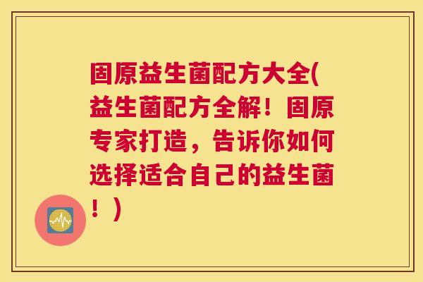 固原益生菌配方大全(益生菌配方全解！固原专家打造，告诉你如何选择适合自己的益生菌！)