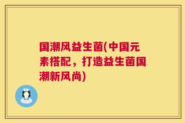 国潮风益生菌(中国元素搭配，打造益生菌国潮新风尚)