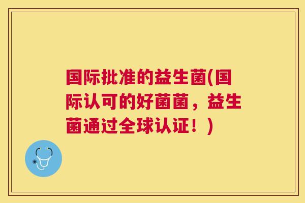 国际批准的益生菌(国际认可的好菌菌，益生菌通过全球认证！)