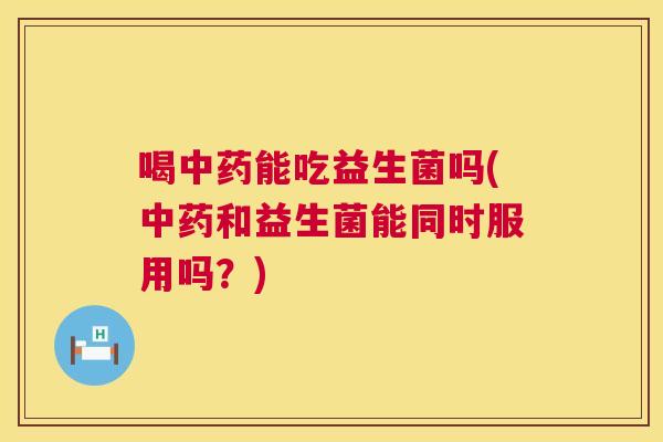 喝中药能吃益生菌吗(中药和益生菌能同时服用吗？)