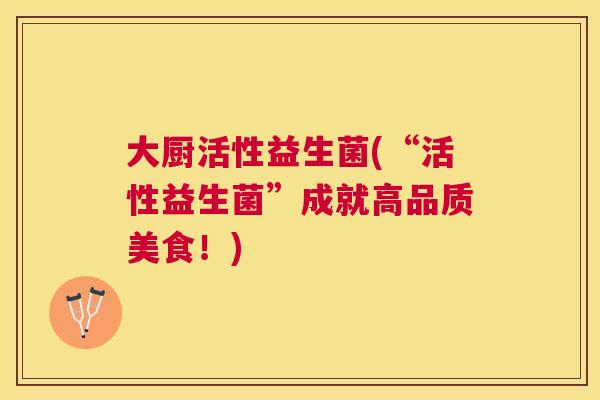 大厨活性益生菌(“活性益生菌”成就高品质美食！)