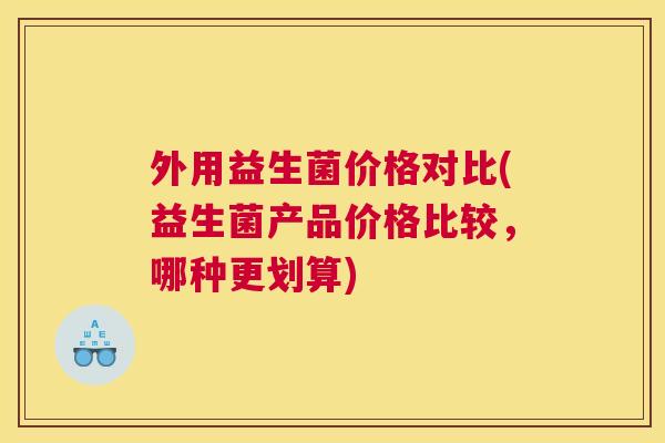 外用益生菌价格对比(益生菌产品价格比较，哪种更划算)