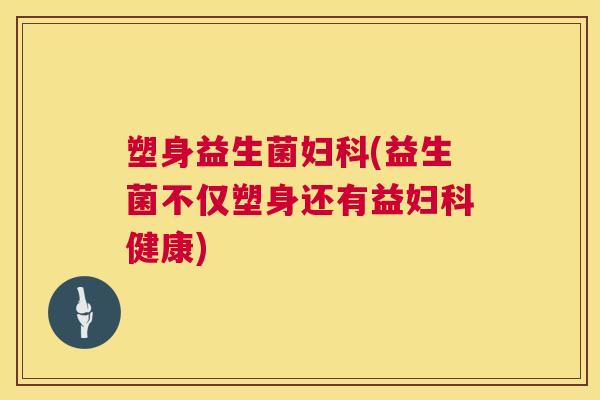 塑身益生菌妇科(益生菌不仅塑身还有益妇科健康)