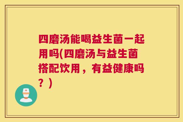 四磨汤能喝益生菌一起用吗(四磨汤与益生菌搭配饮用，有益健康吗？)