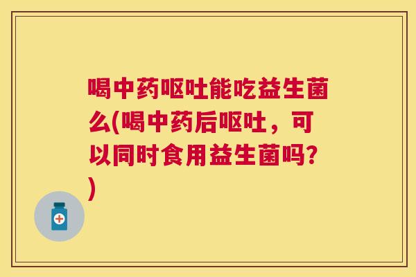 喝中药呕吐能吃益生菌么(喝中药后呕吐，可以同时食用益生菌吗？)