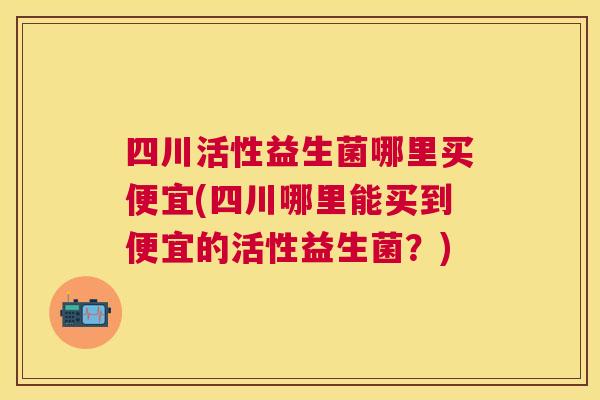 四川活性益生菌哪里买便宜(四川哪里能买到便宜的活性益生菌？)
