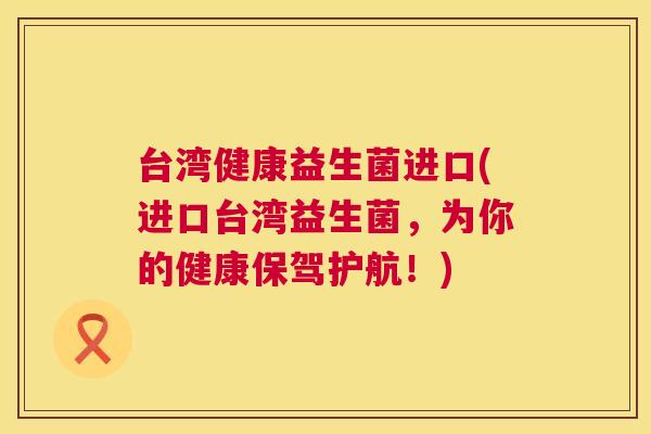 台湾健康益生菌进口(进口台湾益生菌，为你的健康保驾护航！)