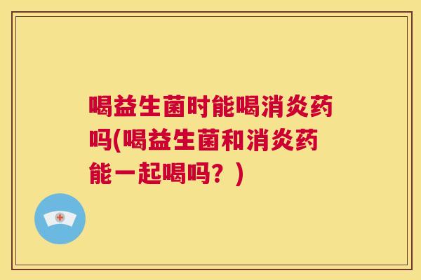 喝益生菌时能喝消炎药吗(喝益生菌和消炎药能一起喝吗？)