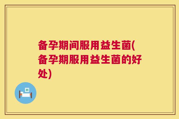 备孕期间服用益生菌(备孕期服用益生菌的好处)
