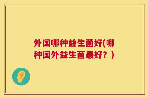 外国哪种益生菌好(哪种国外益生菌最好？)