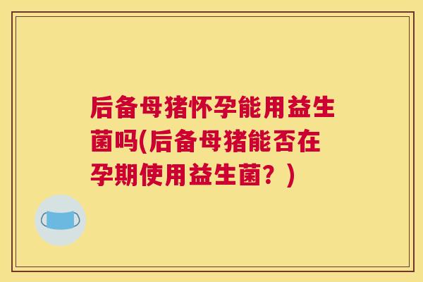后备母猪怀孕能用益生菌吗(后备母猪能否在孕期使用益生菌？)