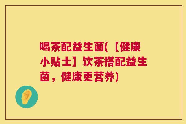 喝茶配益生菌(【健康小贴士】饮茶搭配益生菌，健康更营养)