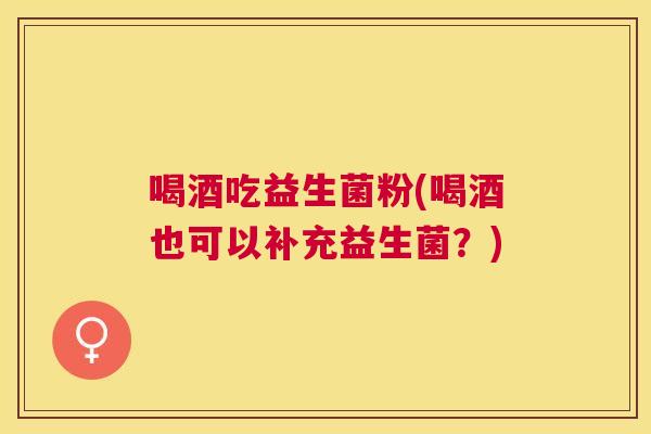 喝酒吃益生菌粉(喝酒也可以补充益生菌？)