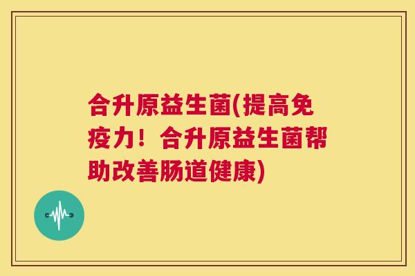 合升原益生菌(提高免疫力！合升原益生菌帮助改善肠道健康)