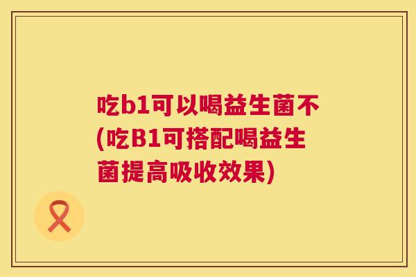 吃b1可以喝益生菌不(吃B1可搭配喝益生菌提高吸收效果)