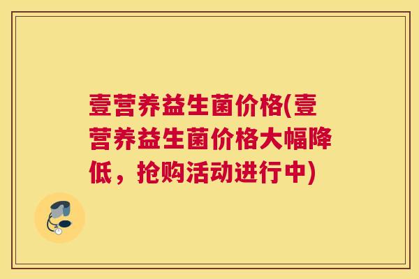 壹营养益生菌价格(壹营养益生菌价格大幅降低，抢购活动进行中)