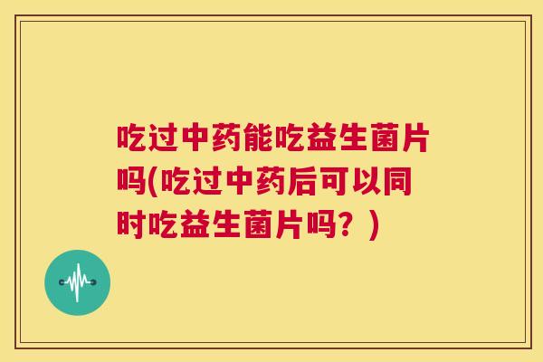 吃过中药能吃益生菌片吗(吃过中药后可以同时吃益生菌片吗？)