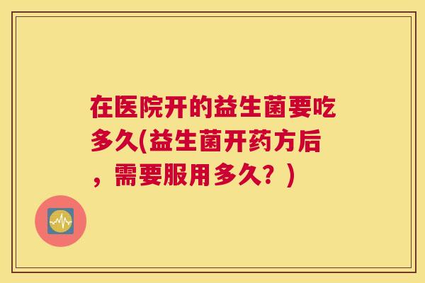 在医院开的益生菌要吃多久(益生菌开药方后，需要服用多久？)