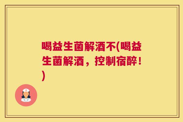 喝益生菌解酒不(喝益生菌解酒，控制宿醉！)