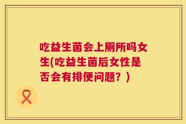 吃益生菌会上厕所吗女生(吃益生菌后女性是否会有排便问题？)