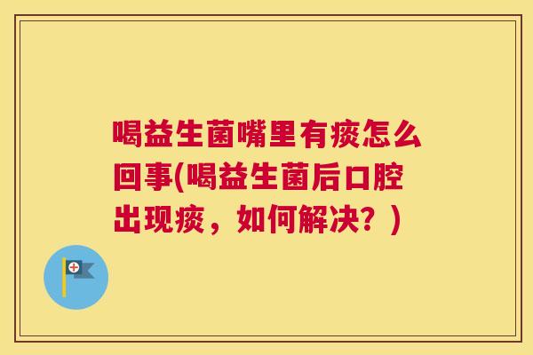 喝益生菌嘴里有痰怎么回事(喝益生菌后口腔出现痰，如何解决？)
