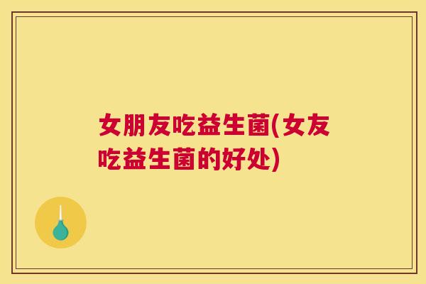 女朋友吃益生菌(女友吃益生菌的好处)