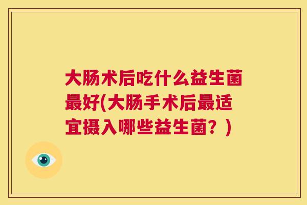 大肠术后吃什么益生菌最好(大肠手术后最适宜摄入哪些益生菌？)