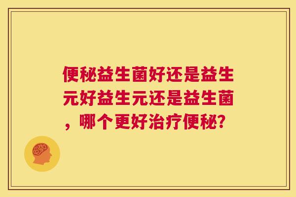 便秘益生菌好还是益生元好益生元还是益生菌，哪个更好治疗便秘？